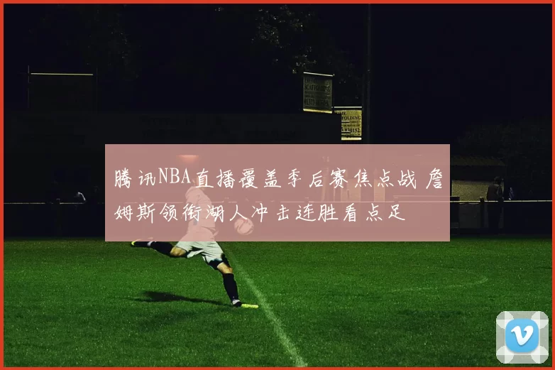 腾讯NBA直播覆盖季后赛焦点战 詹姆斯领衔湖人冲击连胜看点足