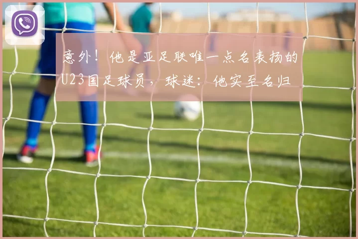 意外！他是亚足联唯一点名表扬的U23国足球员，球迷：他实至名归