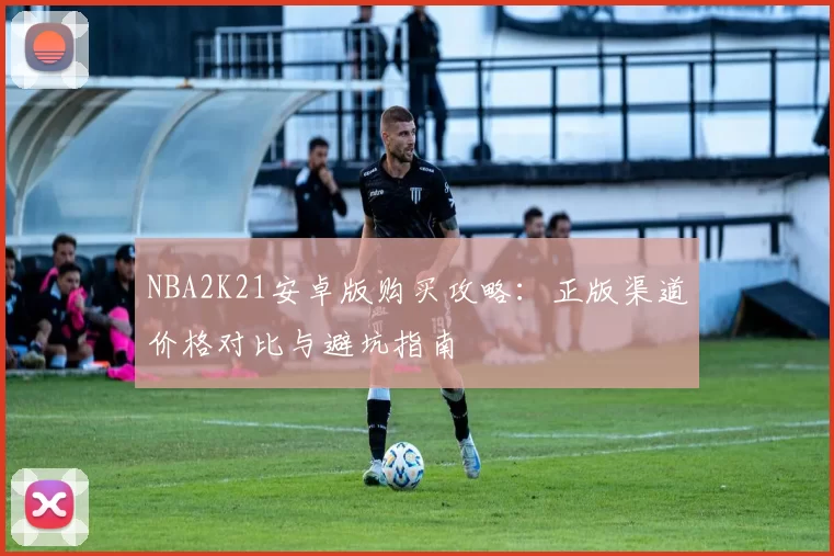 NBA2K21安卓版购买攻略:正版渠道价格对比与避坑指南