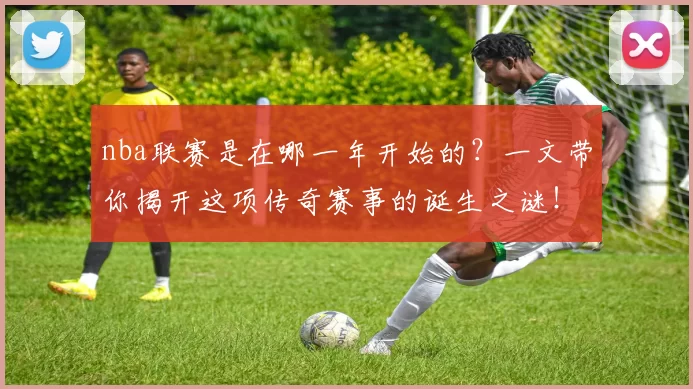 nba联赛是在哪一年开始的？一文带你揭开这项传奇赛事的诞生之谜！