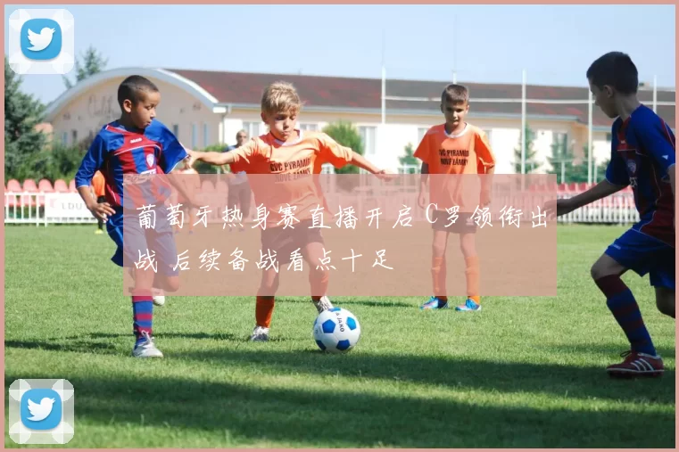 葡萄牙热身赛直播开启 C罗领衔出战 后续备战看点十足