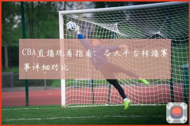 CBA直播观看指南：各大平台转播赛事详细对比