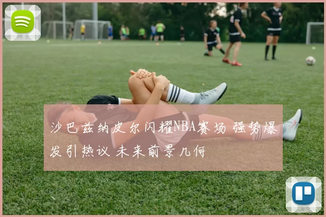 沙巴兹纳皮尔闪耀NBA赛场 强势爆发引热议 未来前景几何