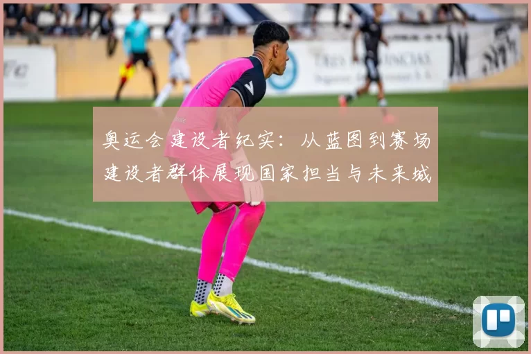 奥运会建设者纪实:从蓝图到赛场建设者群体展现国家担当与未来城市融合