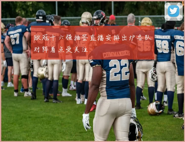 欧冠十六强抽签直播安排出炉各队对阵看点受关注