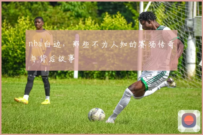 nba白边，那些不为人知的赛场传奇与背后故事