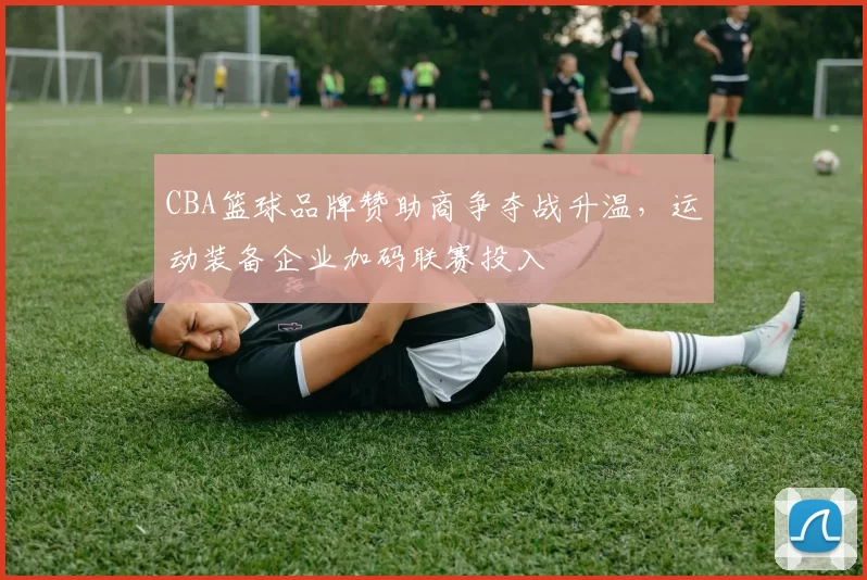 CBA篮球品牌赞助商争夺战升温，运动装备企业加码联赛投入