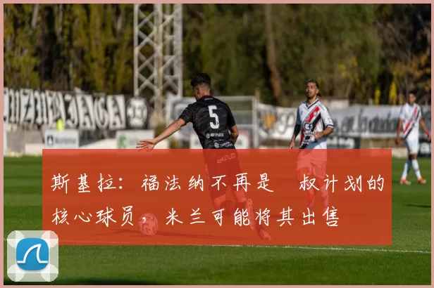 斯基拉：福法纳不再是囧叔计划的核心球员，米兰可能将其出售