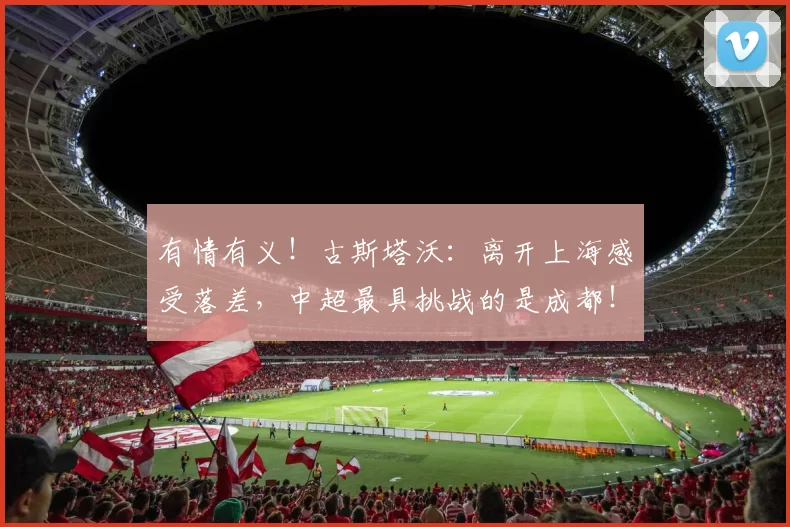 有情有义！古斯塔沃：离开上海感受落差，中超最具挑战的是成都！_海港_河南队_中国