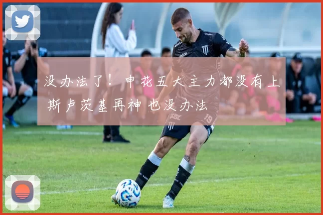 没办法了！申花五大主力都没有上 斯卢茨基再神 也没办法