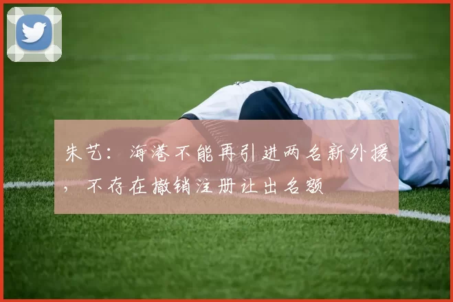 朱艺:海港不能再引进两名新外援,不存在撤销注册让出名额