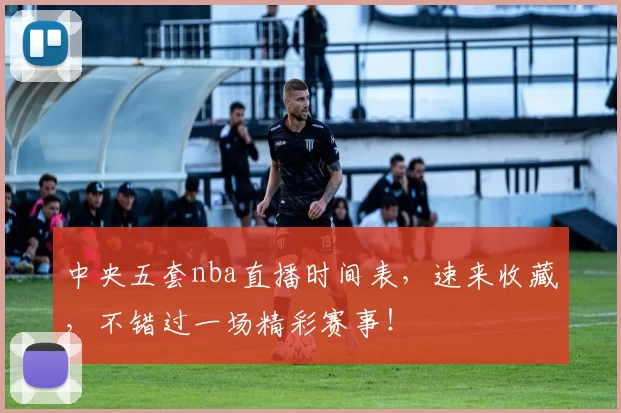 中央五套nba直播时间表，速来收藏，不错过一场精彩赛事！