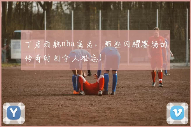 丁彦雨航nba高光,那些闪耀赛场的传奇时刻令人难忘!
