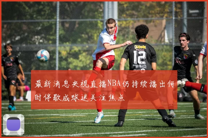 最新消息央视直播NBA仍持续播出何时停歇成球迷关注焦点