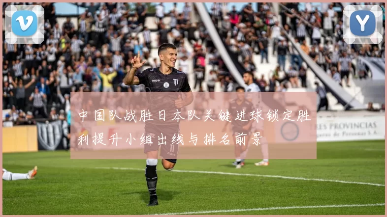 中国队战胜日本队关键进球锁定胜利提升小组出线与排名前景