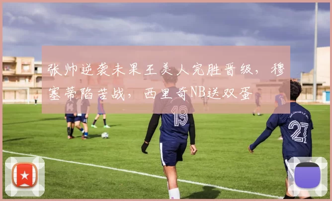 张帅逆袭未果王美人完胜晋级，穆塞蒂陷苦战，西里奇NB送双蛋