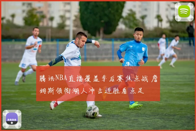 腾讯NBA直播覆盖季后赛焦点战 詹姆斯领衔湖人冲击连胜看点足