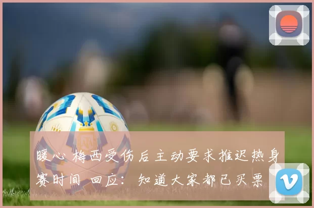 暖心 梅西受伤后主动要求推迟热身赛时间 回应:知道大家都已买票
