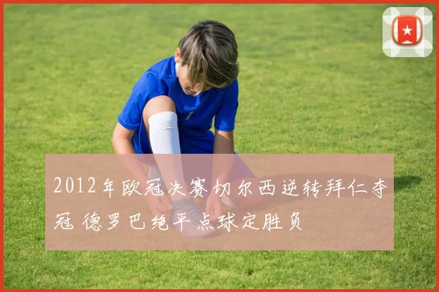 2012年欧冠决赛切尔西逆转拜仁夺冠 德罗巴绝平点球定胜负