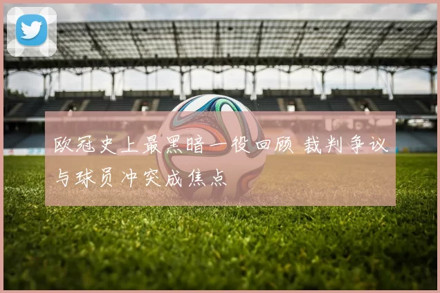 欧冠史上最黑暗一役回顾 裁判争议与球员冲突成焦点