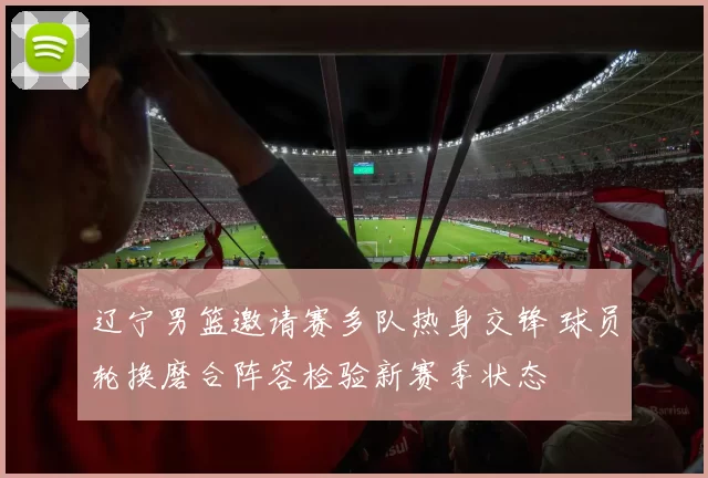 辽宁男篮邀请赛多队热身交锋 球员轮换磨合阵容检验新赛季状态