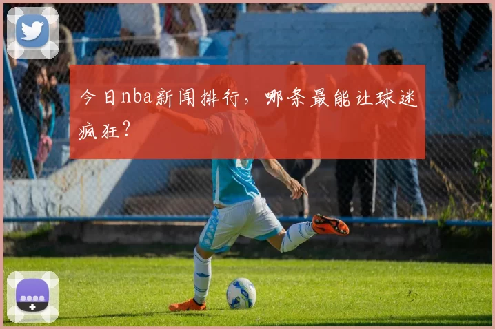 今日nba新闻排行，哪条最能让球迷疯狂？