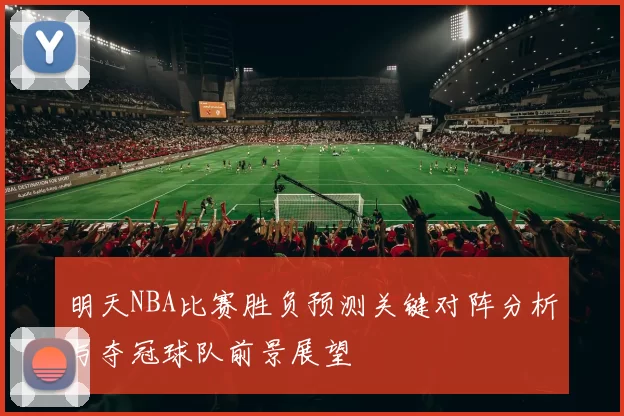 明天NBA比赛胜负预测关键对阵分析与夺冠球队前景展望