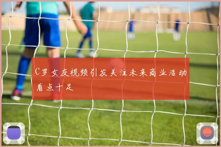 C罗女友视频引发关注未来商业活动看点十足