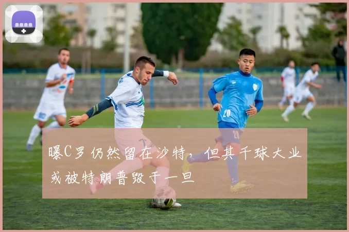 曝C罗仍然留在沙特，但其千球大业或被特朗普毁于一旦