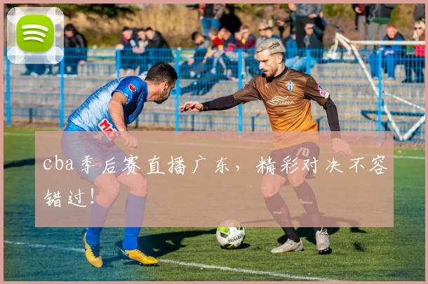 cba季后赛直播广东，精彩对决不容错过！