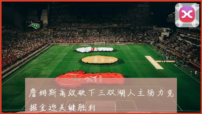 詹姆斯高效砍下三双湖人主场力克掘金迎关键胜利