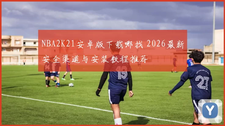 NBA2K21安卓版下载哪找 2026最新安全渠道与安装教程推荐