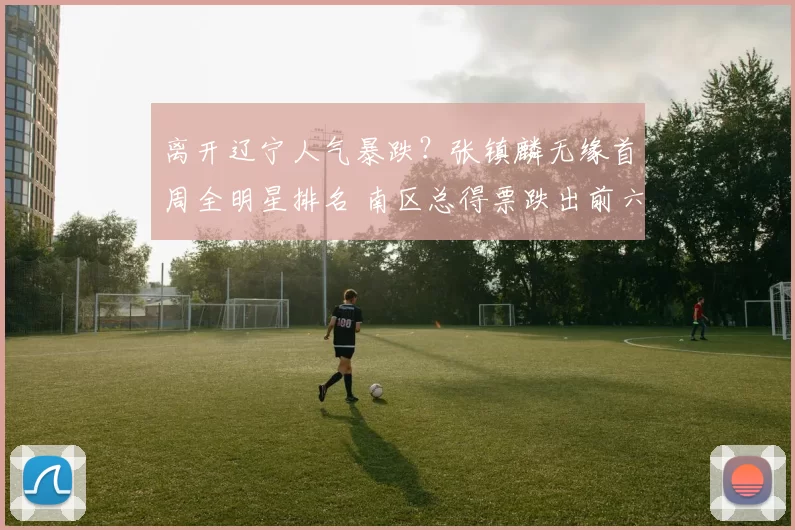 离开辽宁人气暴跌?张镇麟无缘首周全明星排名 南区总得票跌出前六