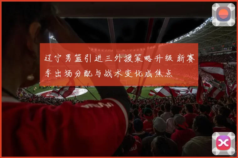 辽宁男篮引进三外援策略升级 新赛季出场分配与战术变化成焦点