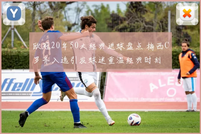 欧冠20年50大经典进球盘点 梅西C罗齐入选引发球迷重温经典时刻