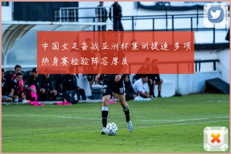中国女足备战亚洲杯集训提速 多项热身赛检验阵容厚度