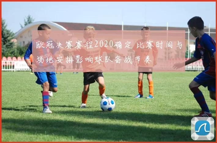 欧冠决赛赛程2020确定 比赛时间与场地安排影响球队备战节奏