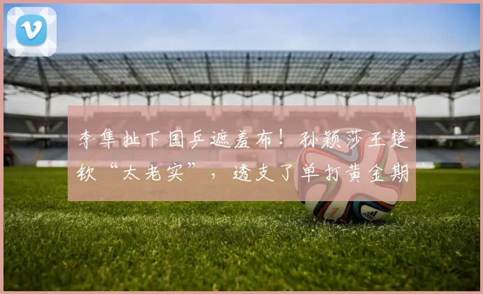 李隼扯下国乒遮羞布！孙颖莎王楚钦“太老实”，透支了单打黄金期