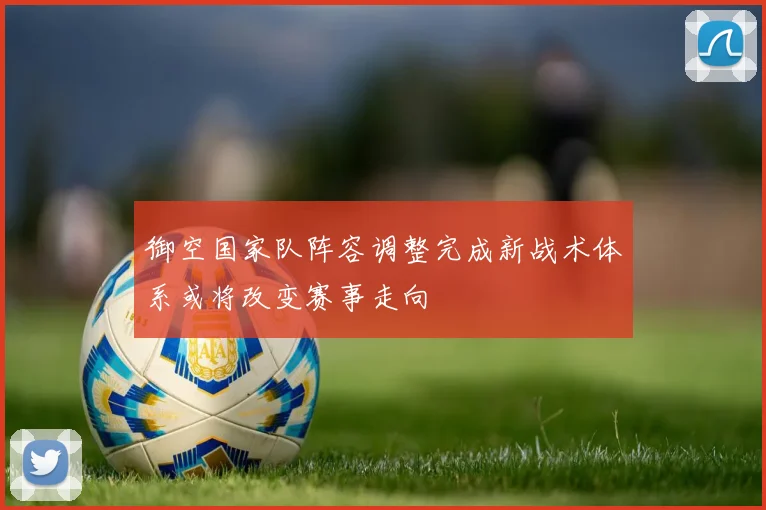 御空国家队阵容调整完成新战术体系或将改变赛事走向