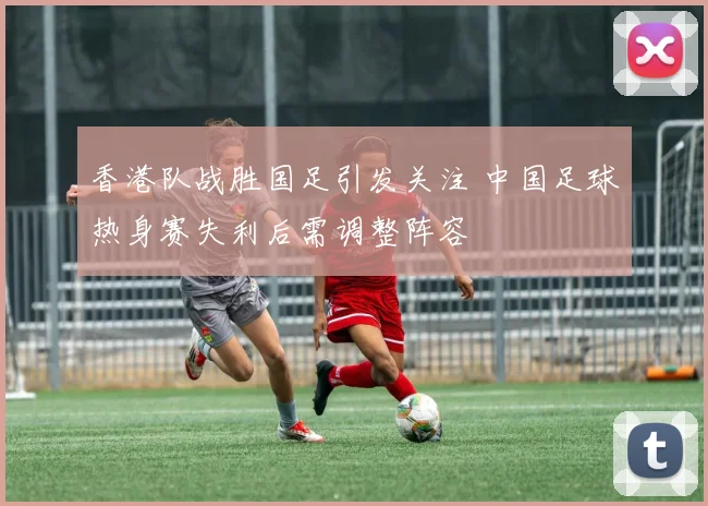 香港队战胜国足引发关注 中国足球热身赛失利后需调整阵容