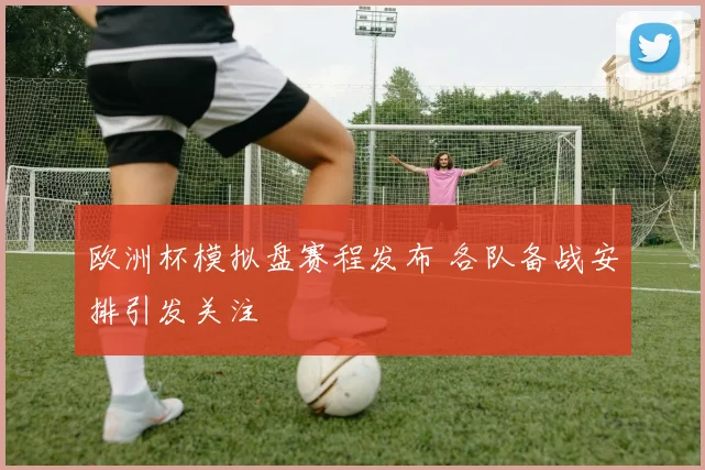 欧洲杯模拟盘赛程发布 各队备战安排引发关注