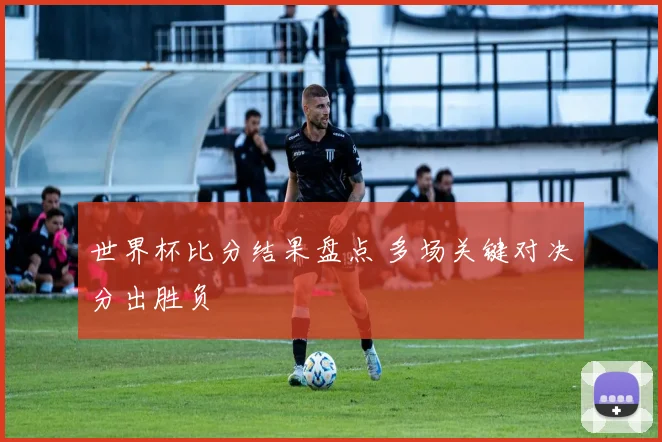 世界杯比分结果盘点 多场关键对决分出胜负