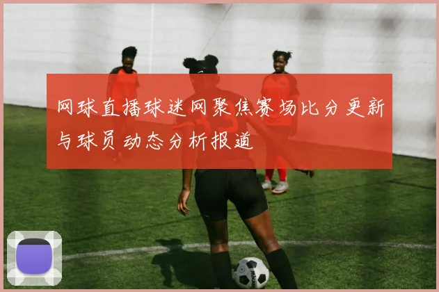 网球直播球迷网聚焦赛场比分更新与球员动态分析报道