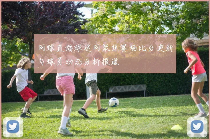 网球直播球迷网聚焦赛场比分更新与球员动态分析报道