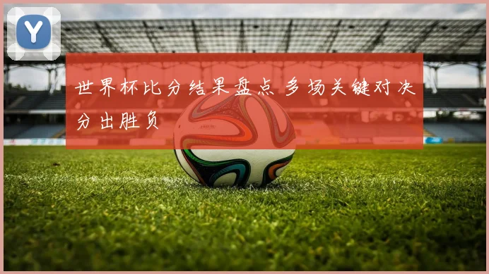 世界杯比分结果盘点 多场关键对决分出胜负